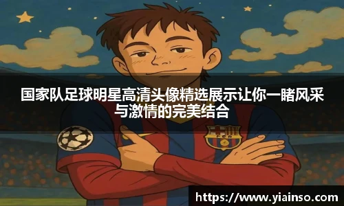 国家队足球明星高清头像精选展示让你一睹风采与激情的完美结合